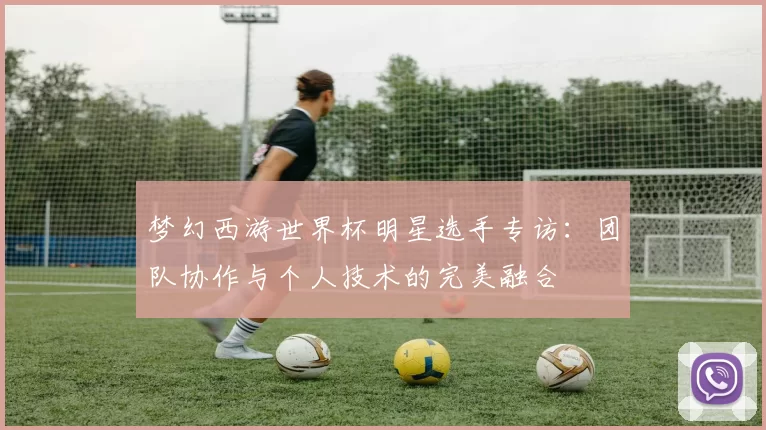 梦幻西游世界杯明星选手专访：团队协作与个人技术的完美融合