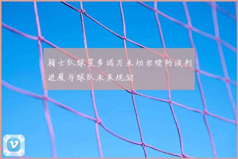 骑士队球星多诺万米切尔续约谈判进展与球队未来规划