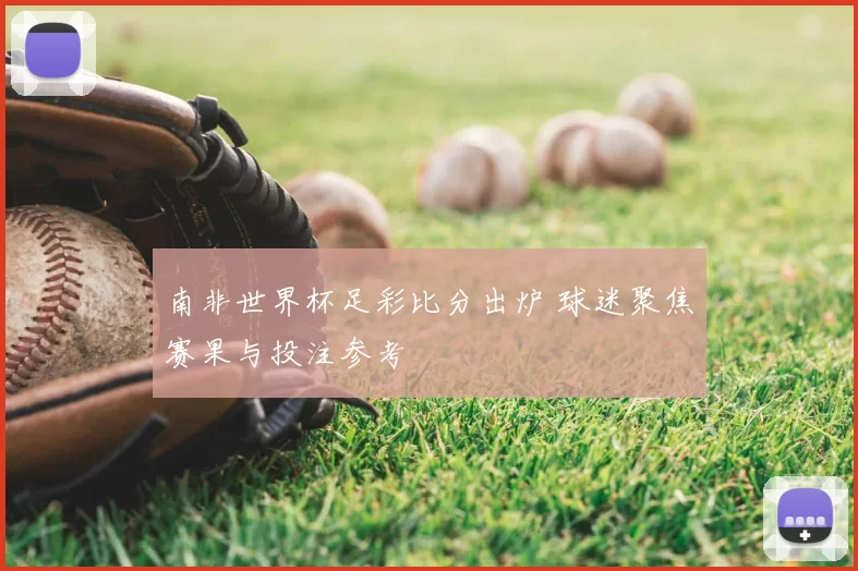 南非世界杯足彩比分出炉 球迷聚焦赛果与投注参考