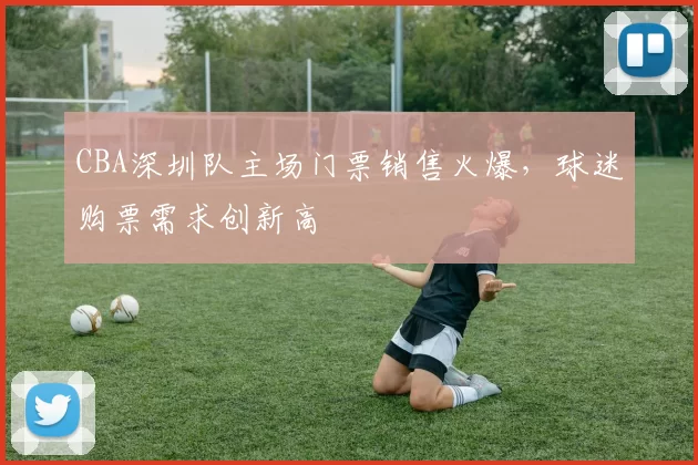 CBA深圳队主场门票销售火爆，球迷购票需求创新高
