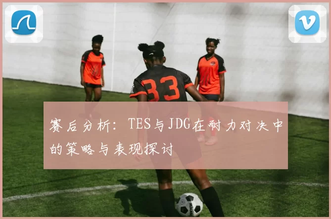 赛后分析：TES与JDG在耐力对决中的策略与表现探讨