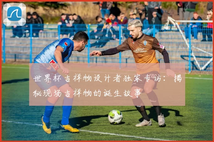 世界杯吉祥物设计者独家专访：揭秘现场吉祥物的诞生故事