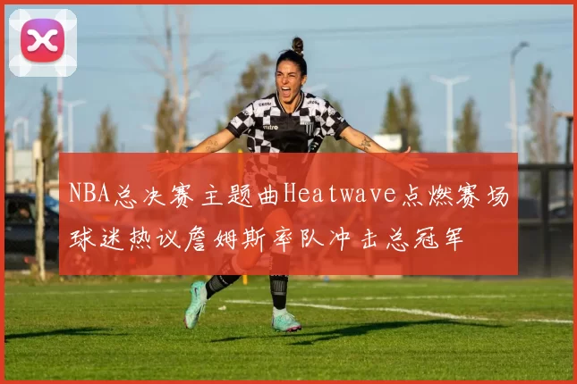 NBA总决赛主题曲Heatwave点燃赛场球迷热议詹姆斯率队冲击总冠军