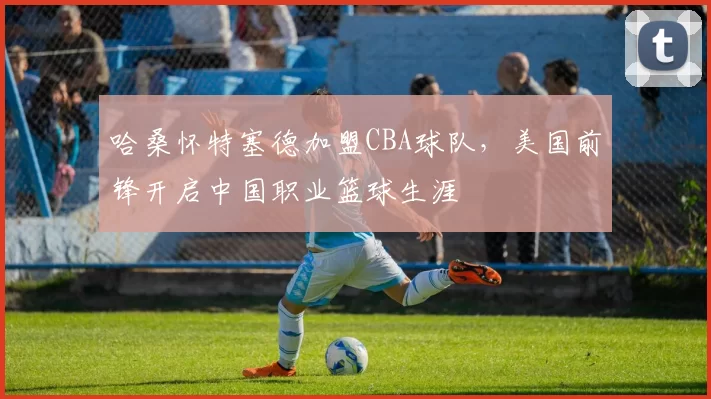 哈桑怀特塞德加盟CBA球队,美国前锋开启中国职业篮球生涯