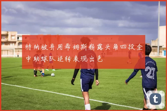 特纳被弃用希姆斯崭露头角四投全中助球队逆转表现出色