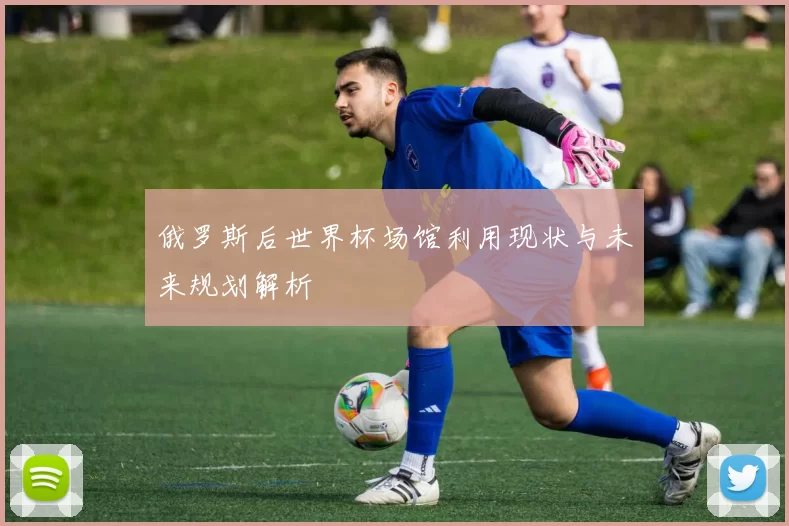 俄罗斯后世界杯场馆利用现状与未来规划解析