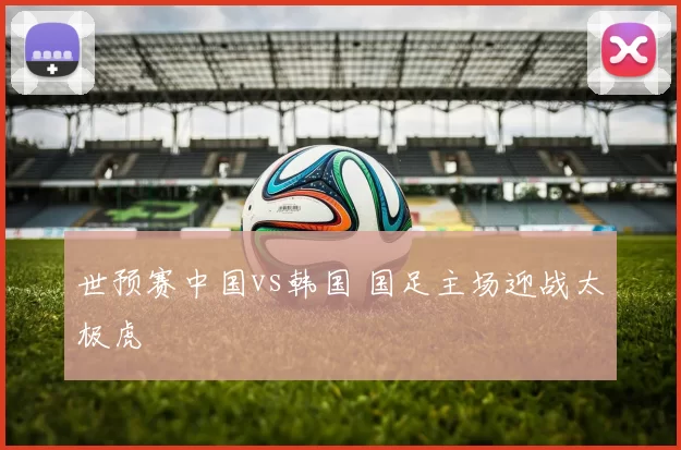 世预赛中国vs韩国 国足主场迎战太极虎