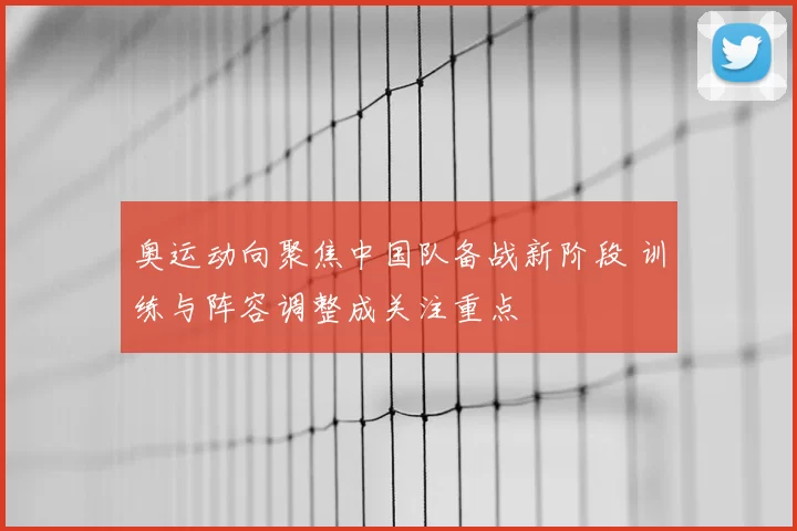 奥运动向聚焦中国队备战新阶段 训练与阵容调整成关注重点