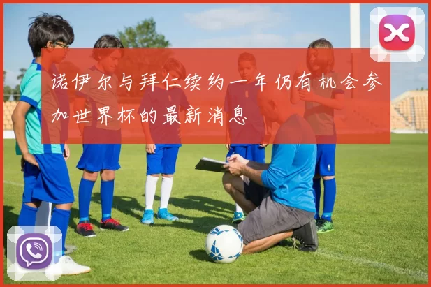 诺伊尔与拜仁续约一年仍有机会参加世界杯的最新消息