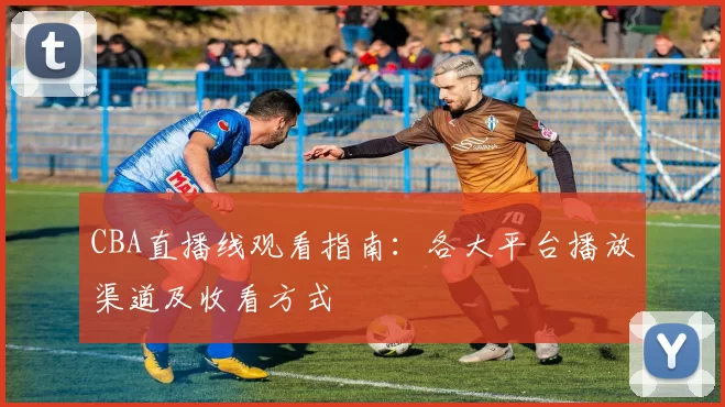 CBA直播线观看指南：各大平台播放渠道及收看方式