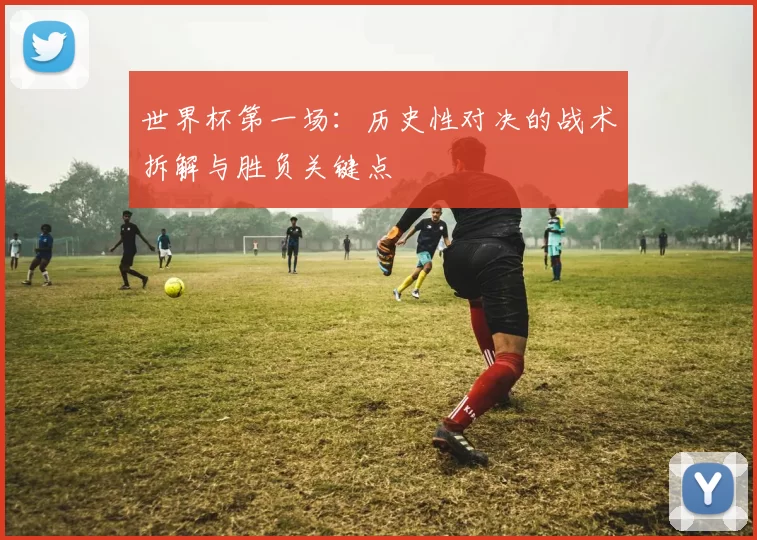 世界杯第一场：历史性对决的战术拆解与胜负关键点