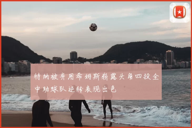 特纳被弃用希姆斯崭露头角四投全中助球队逆转表现出色