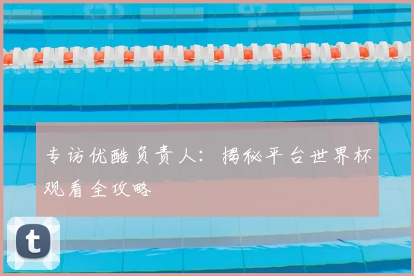 专访优酷负责人：揭秘平台世界杯观看全攻略