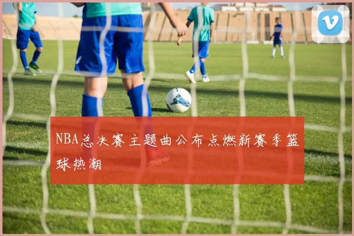 NBA总决赛主题曲公布点燃新赛季篮球热潮