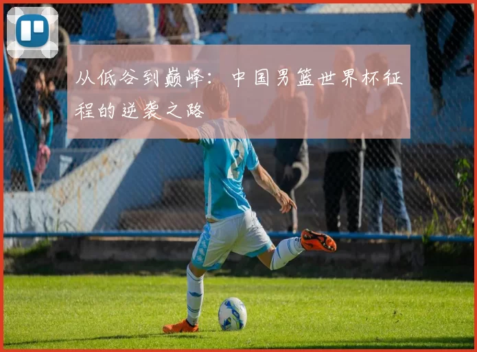 从低谷到巅峰:中国男篮世界杯征程的逆袭之路