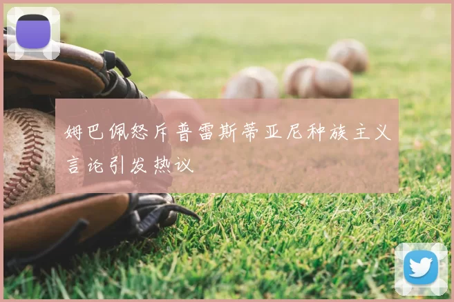 姆巴佩怒斥普雷斯蒂亚尼种族主义言论引发热议