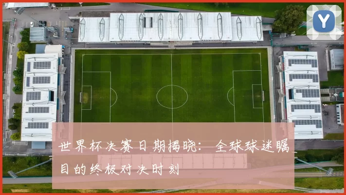 世界杯决赛日期揭晓：全球球迷瞩目的终极对决时刻