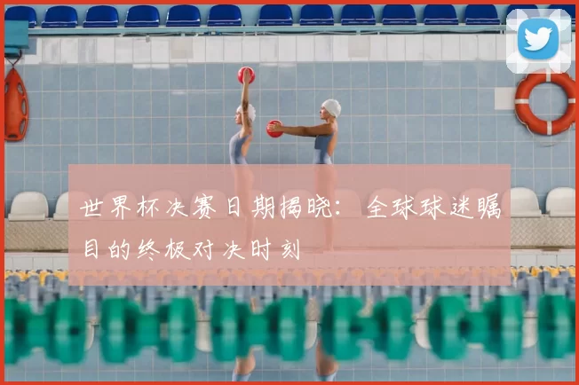 世界杯决赛日期揭晓：全球球迷瞩目的终极对决时刻