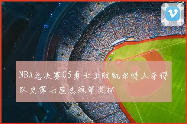 NBA总决赛G5勇士击败凯尔特人夺得队史第七座总冠军奖杯
