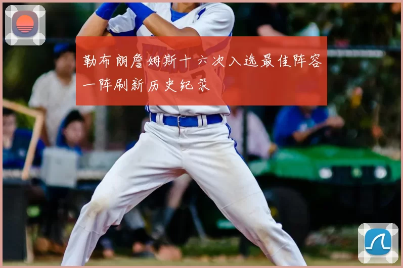 勒布朗詹姆斯十六次入选最佳阵容一阵刷新历史纪录