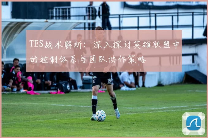 TES战术解析：深入探讨英雄联盟中的控制体系与团队协作策略