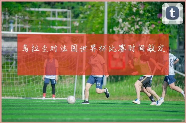 乌拉圭对法国世界杯比赛时间敲定