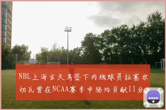 NBL上海玄天鸟签下内线球员拉塞尔切瓦曾在NCAA赛季中场均贡献11分8篮板