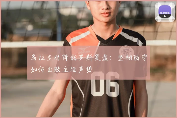 乌拉圭对阵俄罗斯复盘：坚韧防守如何击败主场声势