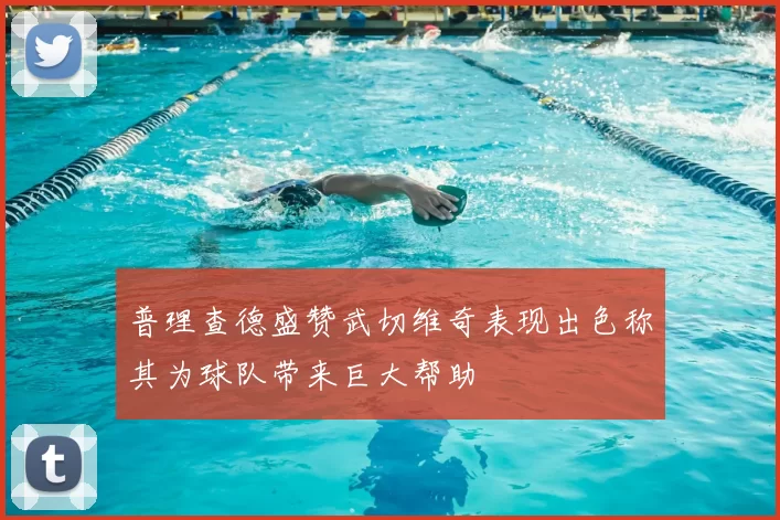 普理查德盛赞武切维奇表现出色称其为球队带来巨大帮助