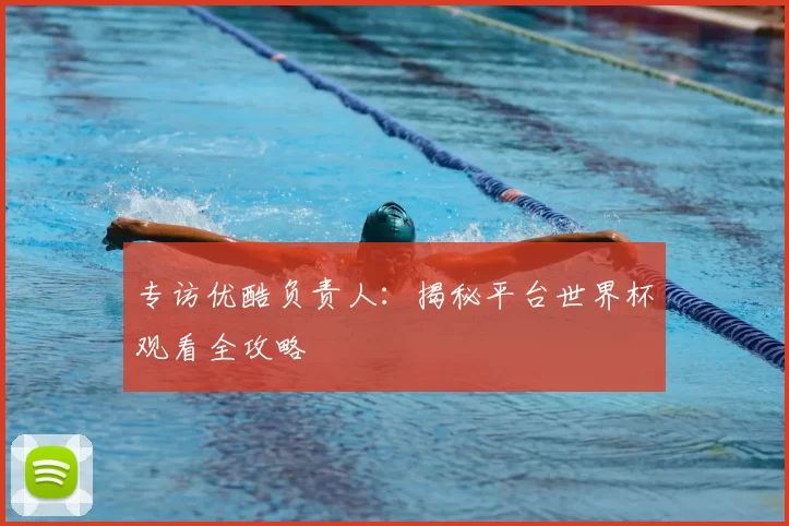 专访优酷负责人：揭秘平台世界杯观看全攻略