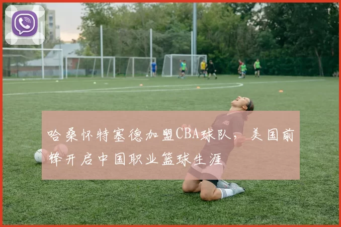 哈桑怀特塞德加盟CBA球队，美国前锋开启中国职业篮球生涯