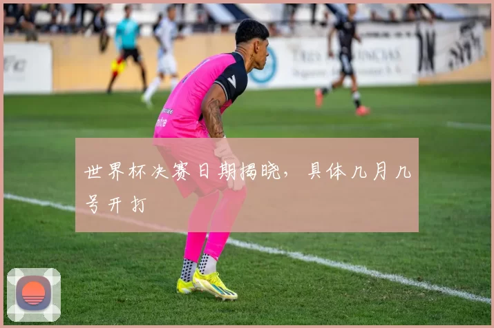 世界杯决赛日期揭晓，具体几月几号开打