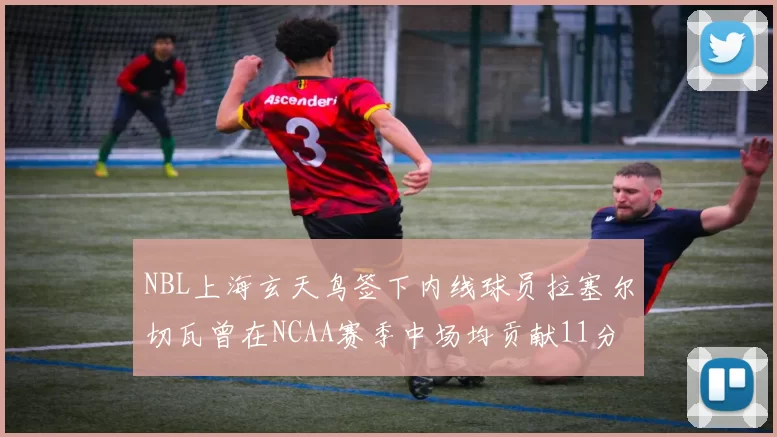 NBL上海玄天鸟签下内线球员拉塞尔切瓦曾在NCAA赛季中场均贡献11分8篮板
