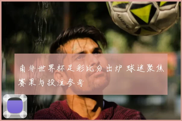 南非世界杯足彩比分出炉 球迷聚焦赛果与投注参考