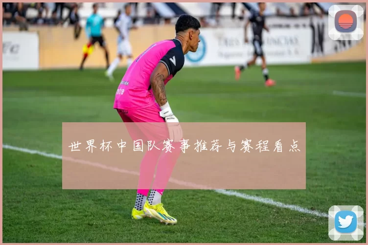 世界杯中国队赛事推荐与赛程看点
