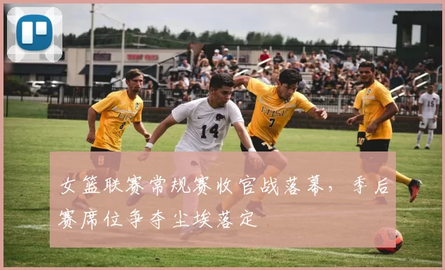 女篮联赛常规赛收官战落幕,季后赛席位争夺尘埃落定