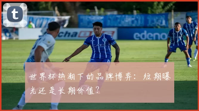 世界杯热潮下的品牌博弈：短期曝光还是长期价值？