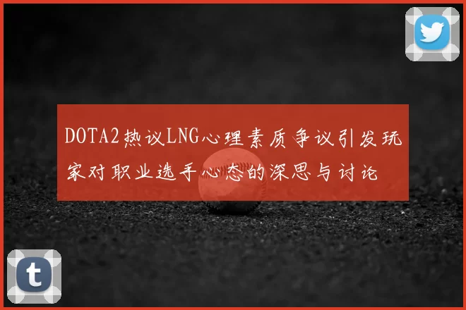DOTA2热议LNG心理素质争议引发玩家对职业选手心态的深思与讨论