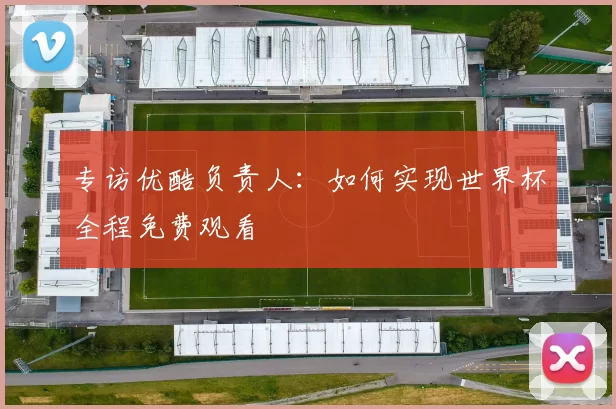 专访优酷负责人：如何实现世界杯全程免费观看