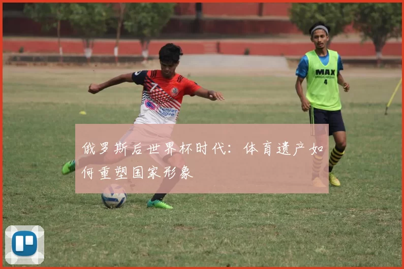 俄罗斯后世界杯时代：体育遗产如何重塑国家形象
