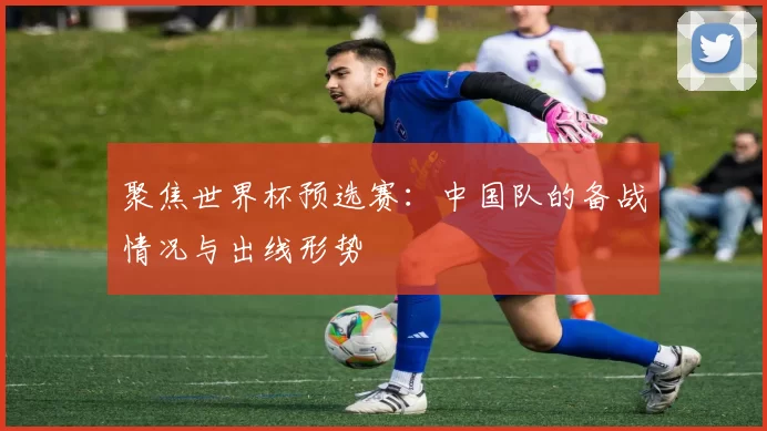 聚焦世界杯预选赛：中国队的备战情况与出线形势