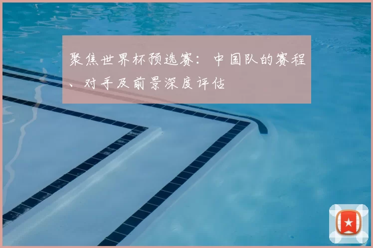 聚焦世界杯预选赛：中国队的赛程、对手及前景深度评估