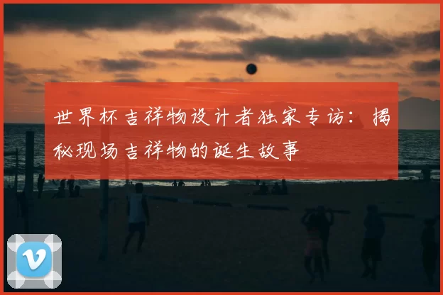 世界杯吉祥物设计者独家专访：揭秘现场吉祥物的诞生故事