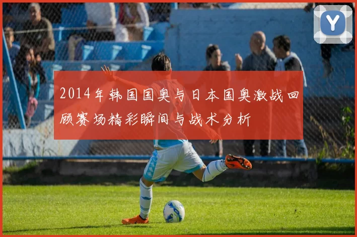 2014年韩国国奥与日本国奥激战回顾赛场精彩瞬间与战术分析