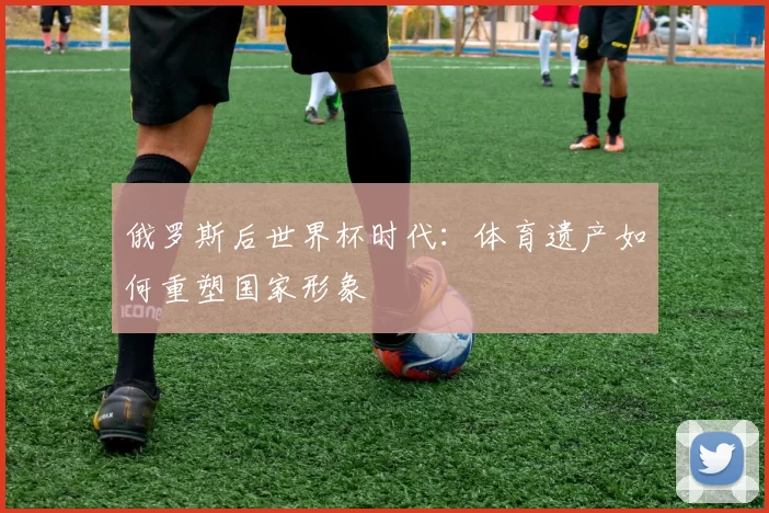 俄罗斯后世界杯时代：体育遗产如何重塑国家形象
