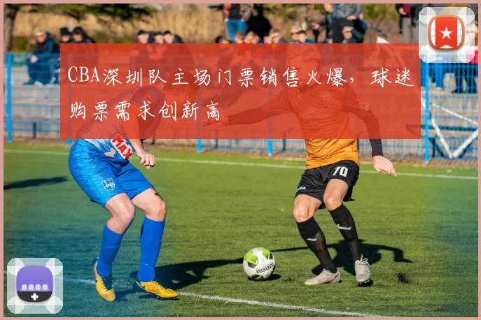 CBA深圳队主场门票销售火爆，球迷购票需求创新高